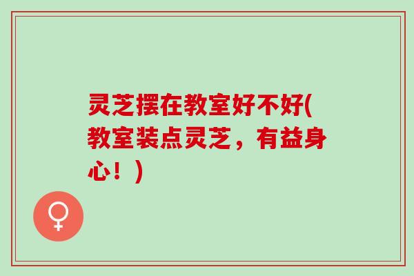 灵芝摆在教室好不好(教室装点灵芝，有益身心！)