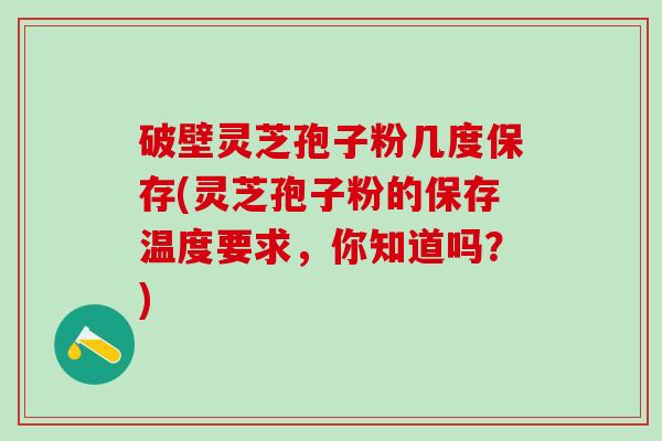 破壁灵芝孢子粉几度保存(灵芝孢子粉的保存温度要求，你知道吗？)
