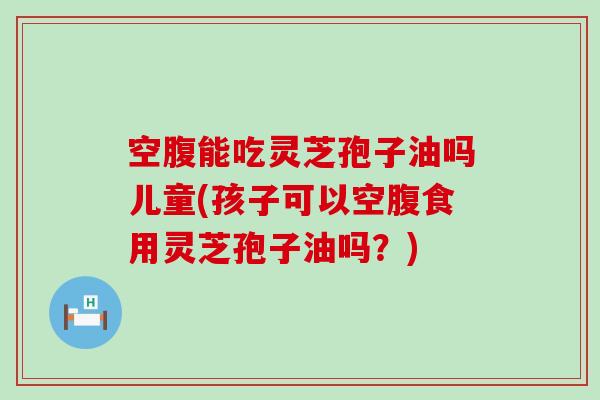 空腹能吃灵芝孢子油吗儿童(孩子可以空腹食用灵芝孢子油吗？)