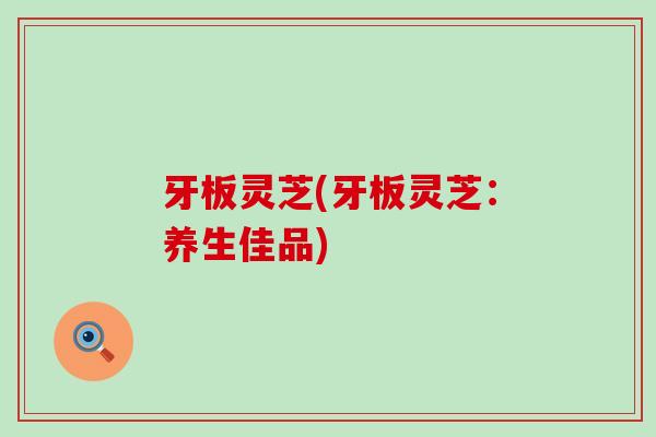 牙板灵芝(牙板灵芝：养生佳品)