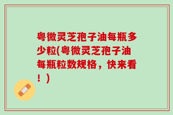 粤微灵芝孢子油每瓶多少粒(粤微灵芝孢子油每瓶粒数规格，快来看！)