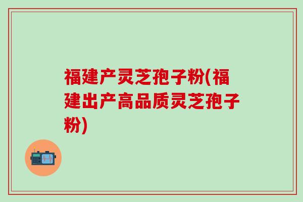 福建产灵芝孢子粉(福建出产高品质灵芝孢子粉)