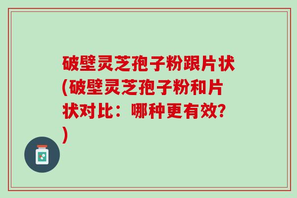 破壁灵芝孢子粉跟片状(破壁灵芝孢子粉和片状对比：哪种更有效？)