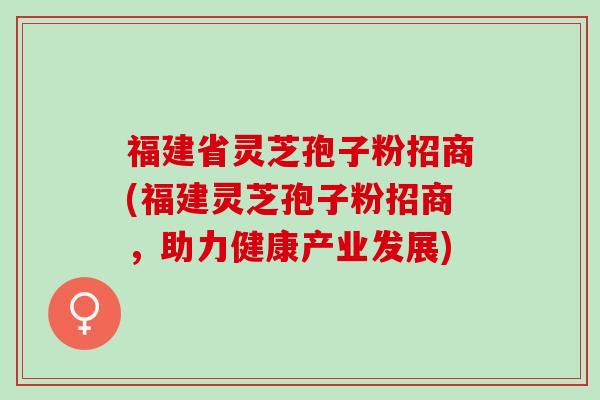 福建省灵芝孢子粉招商(福建灵芝孢子粉招商，助力健康产业发展)