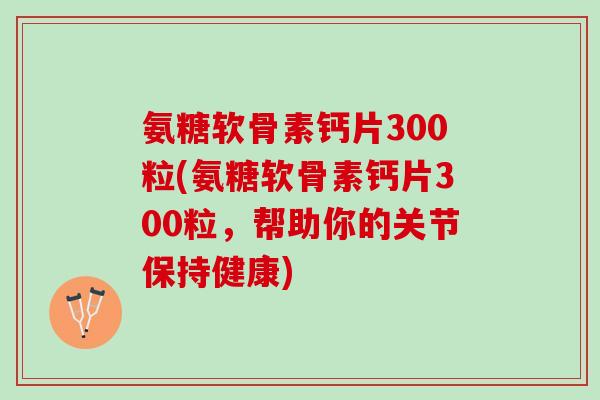氨糖软骨素钙片300粒(氨糖软骨素钙片300粒，帮助你的关节保持健康)