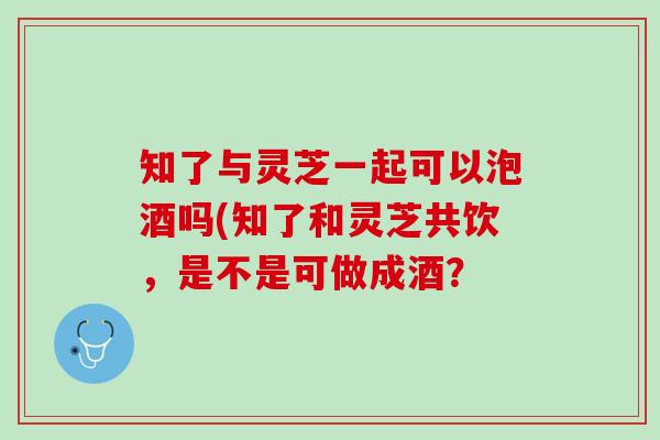 知了与灵芝一起可以泡酒吗(知了和灵芝共饮,是不是可做成酒? 知了与灵芝一起可以泡酒吗(知了和灵芝共饮,是不是可做成酒?