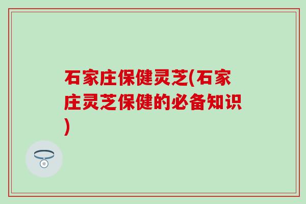 石家庄保健灵芝(石家庄灵芝保健的必备知识)