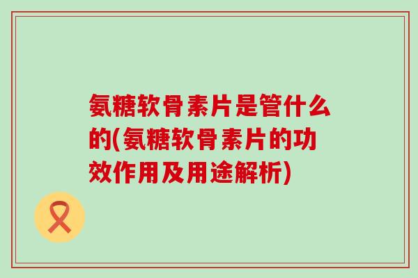 氨糖软骨素片是管什么的(氨糖软骨素片的功效作用及用途解析)