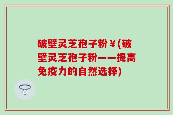 破壁灵芝孢子粉￥(破壁灵芝孢子粉——提高免疫力的自然选择)