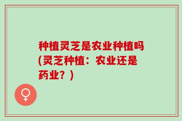 种植灵芝是农业种植吗(灵芝种植：农业还是药业？)