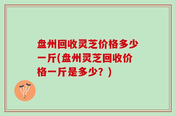 盘州回收灵芝价格多少一斤(盘州灵芝回收价格一斤是多少？)