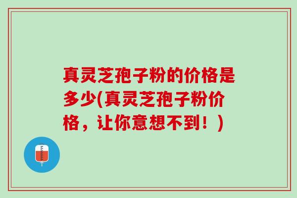 真灵芝孢子粉的价格是多少(真灵芝孢子粉价格，让你意想不到！)
