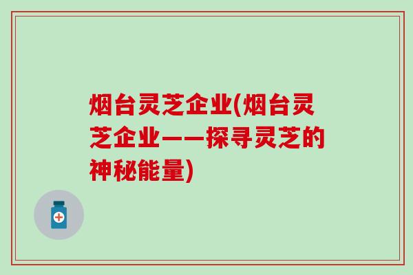 烟台灵芝企业(烟台灵芝企业——探寻灵芝的神秘能量)