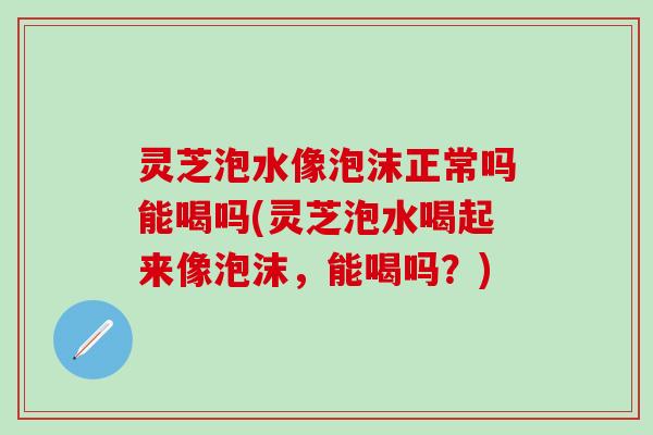 灵芝泡水像泡沫正常吗能喝吗(灵芝泡水喝起来像泡沫，能喝吗？)
