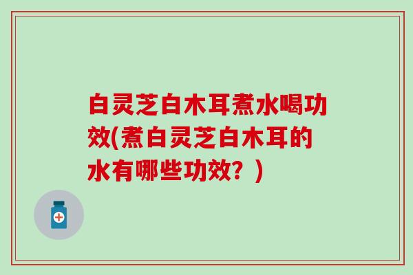 白灵芝白木耳煮水喝功效(煮白灵芝白木耳的水有哪些功效？)