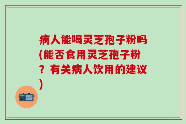 病人能喝灵芝孢子粉吗(能否食用灵芝孢子粉？有关病人饮用的建议)