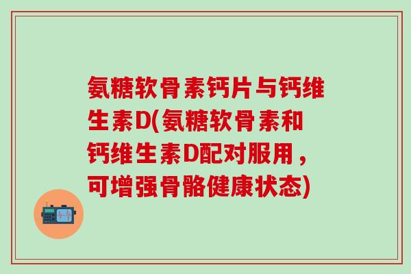 氨糖软骨素钙片与钙维生素D(氨糖软骨素和钙维生素D配对服用，可增强骨骼健康状态)