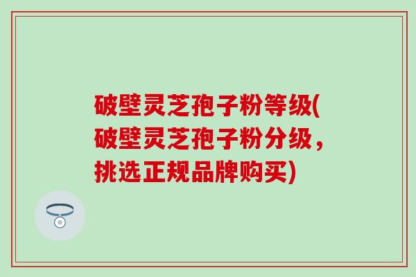 破壁灵芝孢子粉等级(破壁灵芝孢子粉分级，挑选正规品牌购买)