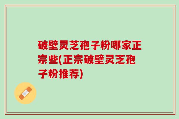破壁灵芝孢子粉哪家正宗些(正宗破壁灵芝孢子粉推荐)