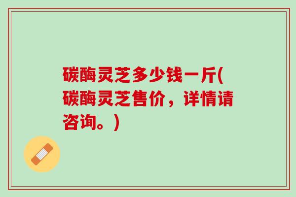 碳酶灵芝多少钱一斤(碳酶灵芝售价，详情请咨询。)
