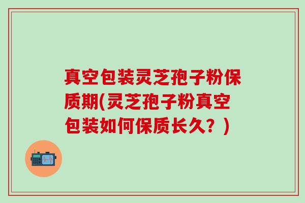 真空包装灵芝孢子粉保质期(灵芝孢子粉真空包装如何保质长久？)