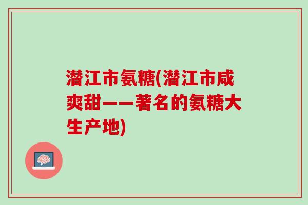 潜江市氨糖(潜江市咸爽甜——著名的氨糖大生产地)