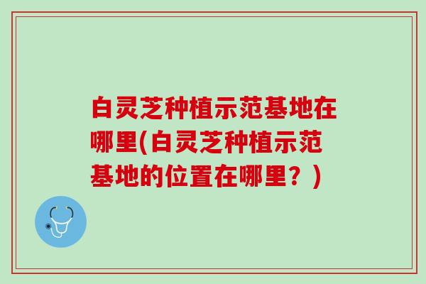 白灵芝种植示范基地在哪里(白灵芝种植示范基地的位置在哪里？)
