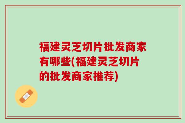 福建灵芝切片批发商家有哪些(福建灵芝切片的批发商家推荐)