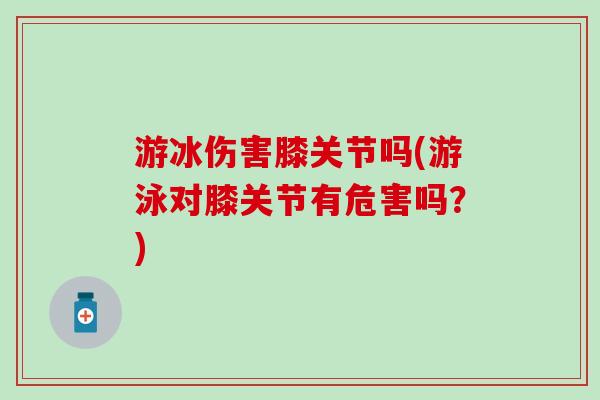 游冰伤害膝关节吗(游泳对膝关节有危害吗？)
