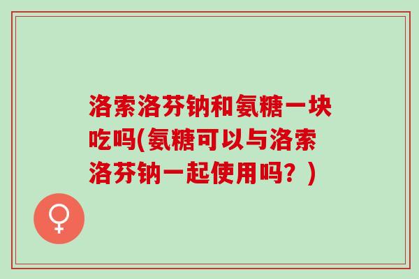 洛索洛芬钠和氨糖一块吃吗(氨糖可以与洛索洛芬钠一起使用吗？)