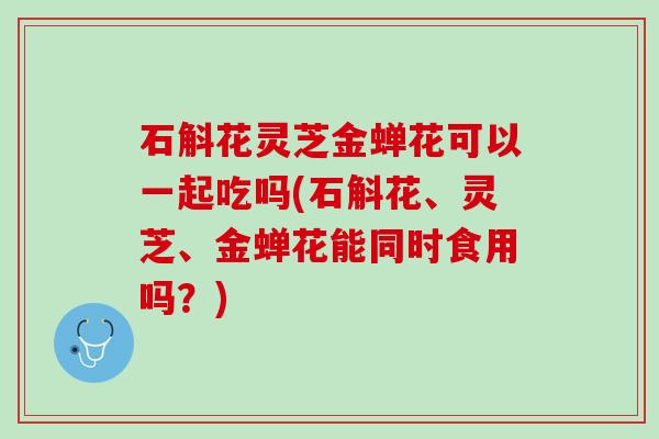 石斛花灵芝金蝉花可以一起吃吗(石斛花、灵芝、金蝉花能同时食用吗？)