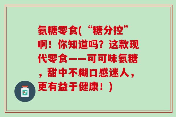 氨糖零食(“糖分控”啊！你知道吗？这款现代零食——可可味氨糖，甜中不糊口感迷人，更有益于健康！)
