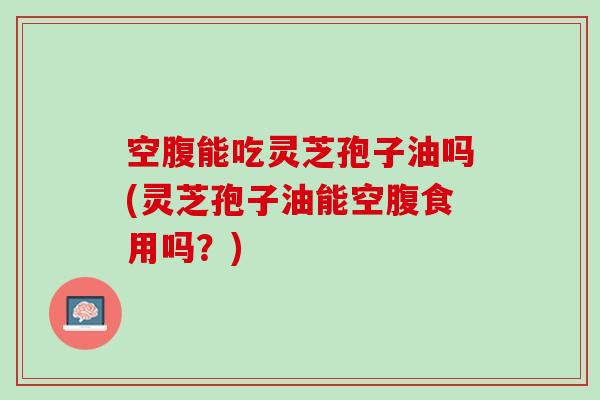 空腹能吃灵芝孢子油吗(灵芝孢子油能空腹食用吗？)