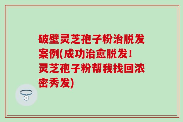 破壁灵芝孢子粉治脱发案例(成功治愈脱发！灵芝孢子粉帮我找回浓密秀发)