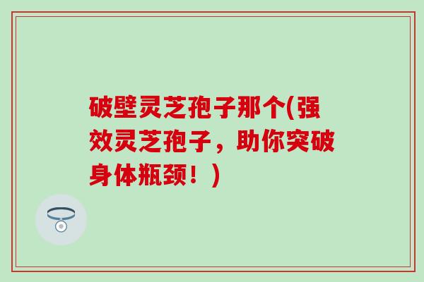 破壁灵芝孢子那个(强效灵芝孢子，助你突破身体瓶颈！)