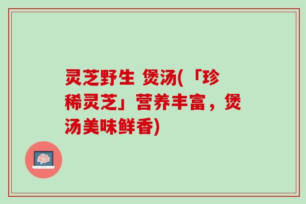 灵芝野生 煲汤(「珍稀灵芝」营养丰富，煲汤美味鲜香)