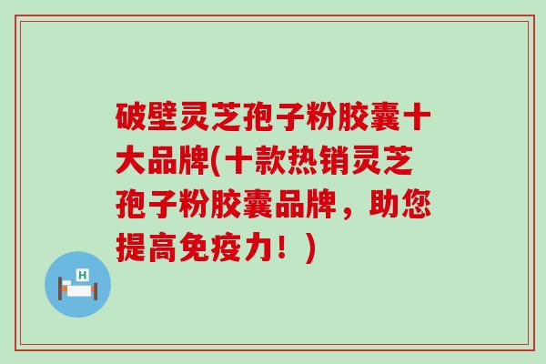 破壁灵芝孢子粉胶囊十大品牌(十款热销灵芝孢子粉胶囊品牌，助您提高免疫力！)