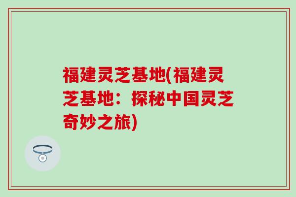 福建灵芝基地(福建灵芝基地：探秘中国灵芝奇妙之旅)