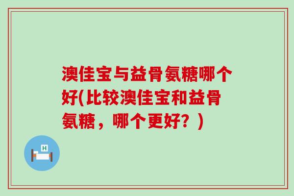 澳佳宝与益骨氨糖哪个好(比较澳佳宝和益骨氨糖，哪个更好？)