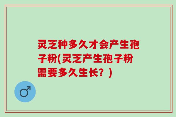 灵芝种多久才会产生孢子粉(灵芝产生孢子粉需要多久生长？)