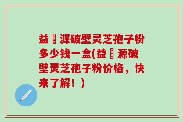 益璟源破壁灵芝孢子粉多少钱一盒(益璟源破壁灵芝孢子粉价格，快来了解！)