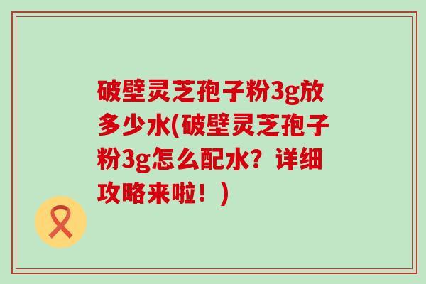 破壁灵芝孢子粉3g放多少水(破壁灵芝孢子粉3g怎么配水？详细攻略来啦！)
