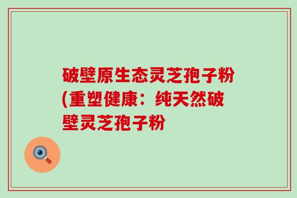 破壁原生态灵芝孢子粉(重塑健康：纯天然破壁灵芝孢子粉