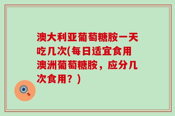澳大利亚葡萄糖胺一天吃几次(每日适宜食用澳洲葡萄糖胺，应分几次食用？)
