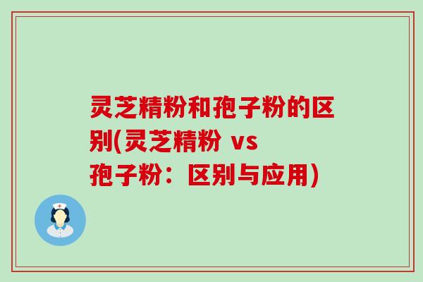 灵芝精粉和孢子粉的区别(灵芝精粉 vs 孢子粉：区别与应用)