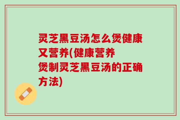 灵芝黑豆汤怎么煲健康又营养(健康营养  煲制灵芝黑豆汤的正确方法)