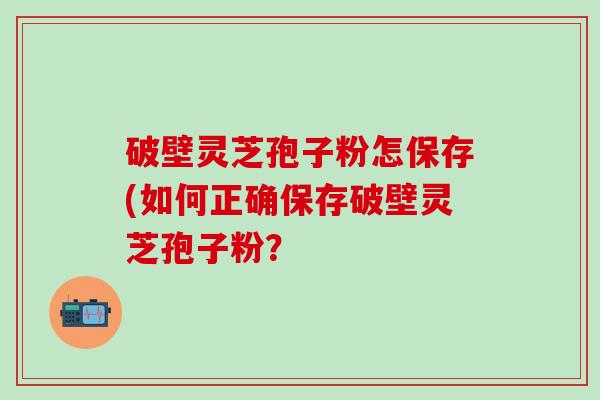 破壁灵芝孢子粉怎保存(如何正确保存破壁灵芝孢子粉？