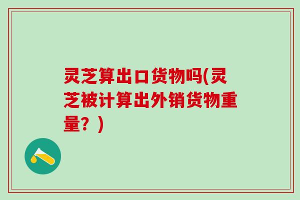 灵芝算出口货物吗(灵芝被计算出外销货物重量？)