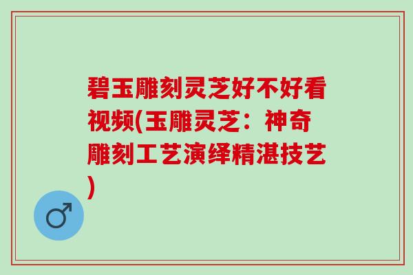 碧玉雕刻灵芝好不好看视频(玉雕灵芝：神奇雕刻工艺演绎精湛技艺)