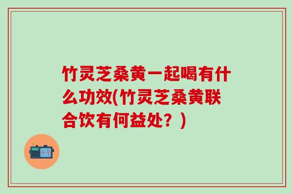 竹灵芝桑黄一起喝有什么功效(竹灵芝桑黄联合饮有何益处？)